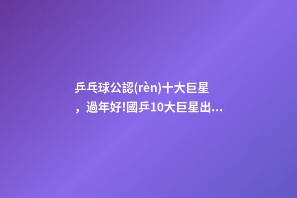 乒乓球公認(rèn)十大巨星，過年好!國乒10大巨星出鏡拜年
